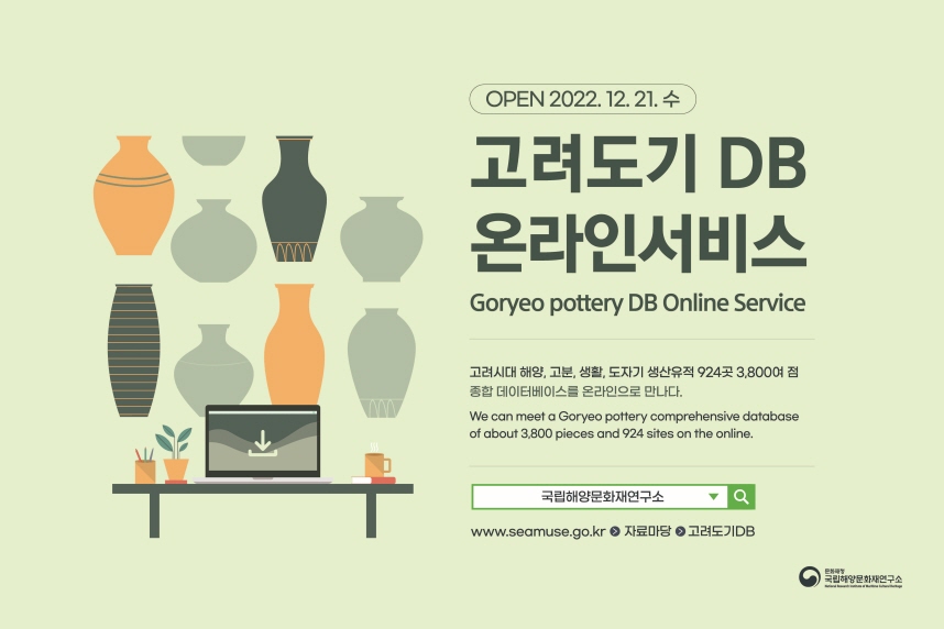 OPEN 2022. 12. 21. 수 | 고려도기 DB 온라인서비스(Goryeo pottery DB Online Service) | 고려시대 해양, 고분, 생활, 도자기 생산유적 924곳 3,800여 점 종합 데이터베이스를 온라인으로 만나다.(We can meet a Goryeo pottery comprehensive database of about 3,800 pieces and 924 sites on the online.) | 네이버 검색 [국립해양문화재연구소] www.seamuse.go.kr > 자료마당 > 고려도기DB | 문화재청 국립해양문화재연구소