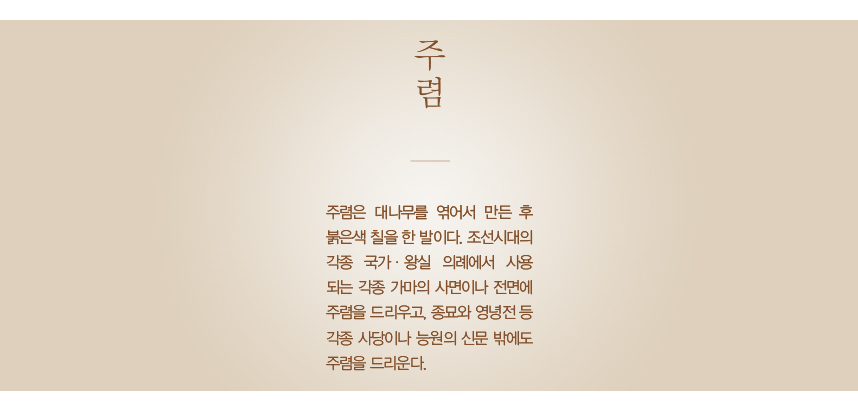 주렴 주렴은 대나무를 엮어서 만든 후 붉은색 칠을 한 발이다. 조선시대의 각종 국가·왕실 의례에서 사용되는 각종 가마의 사면이나 전면에 주렴을 드리우고, 종묘와 영녕전 등 각종 사당이나 능원의 신문 밖에도 주렴을 드리운다.